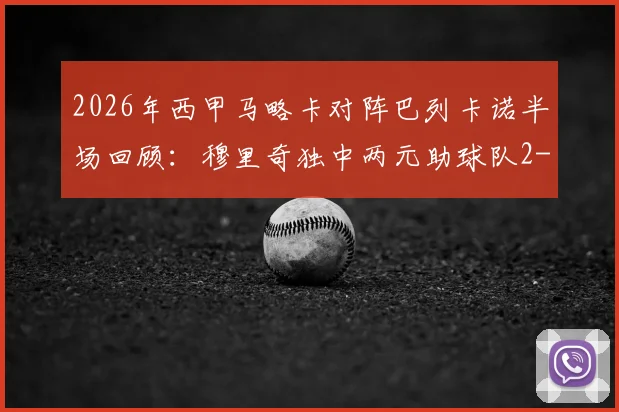 2026年西甲马略卡对阵巴列卡诺半场回顾:穆里奇独中两元助球队2-0领先,附全场集锦与技术统计