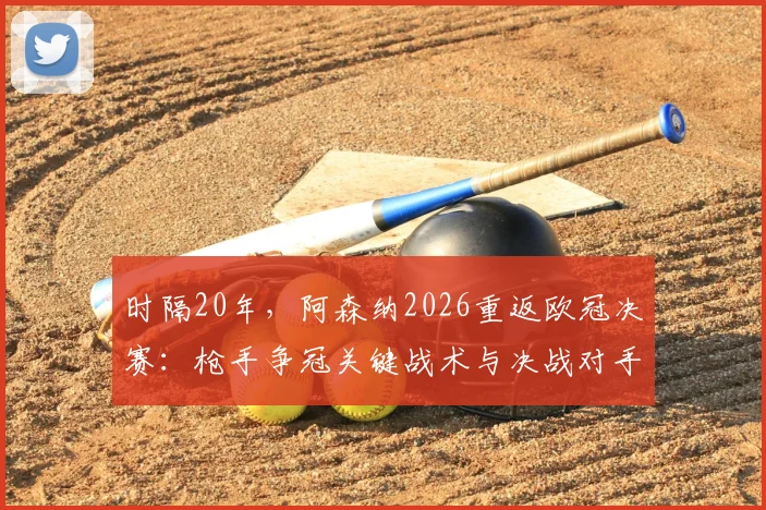 时隔20年,阿森纳2026重返欧冠决赛:枪手争冠关键战术与决战对手前瞻分析
