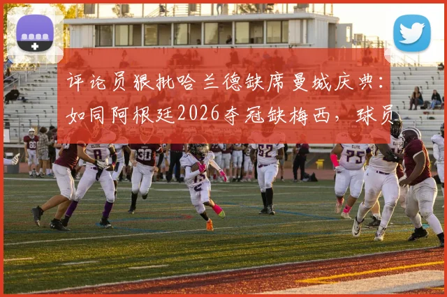 评论员狠批哈兰德缺席曼城庆典:如同阿根廷2026夺冠缺梅西,球员职责与商业活动的矛盾解析