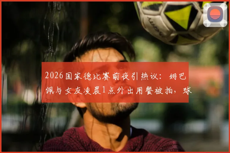 2026国家德比赛前夜引热议：姆巴佩与女友凌晨1点外出用餐被拍，球星作息与场上表现关联引讨论