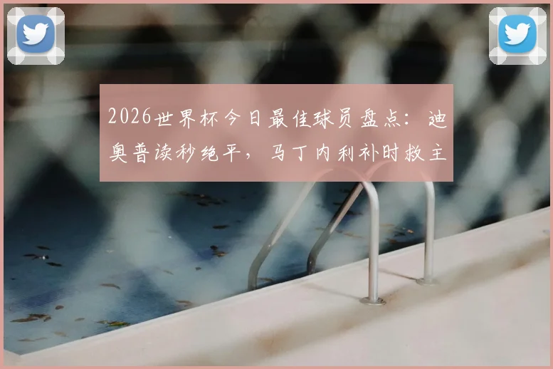 2026世界杯今日最佳球员盘点：迪奥普读秒绝平，马丁内利补时救主，吉尔神扑当选门神