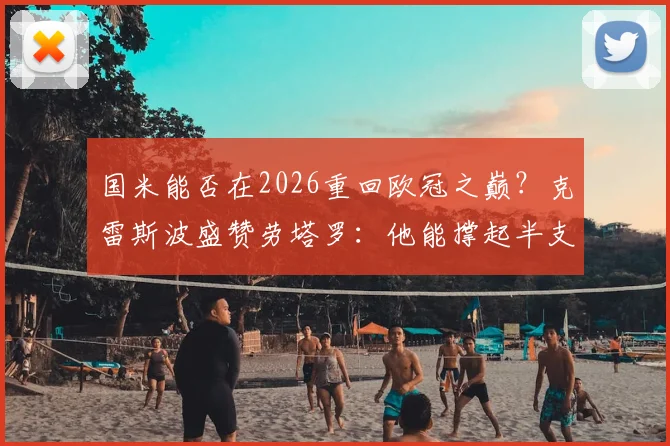 国米能否在2026重回欧冠之巅?克雷斯波盛赞劳塔罗:他能撑起半支球队,但前提是解决这三个关键问题