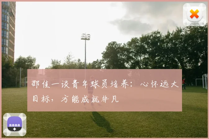 邵佳一谈青年球员培养：心怀远大目标，方能成就非凡