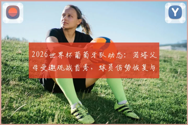2026世界杯葡萄牙队动态：若塔父母受邀观战首秀，球员伤势恢复与家庭支持成焦点