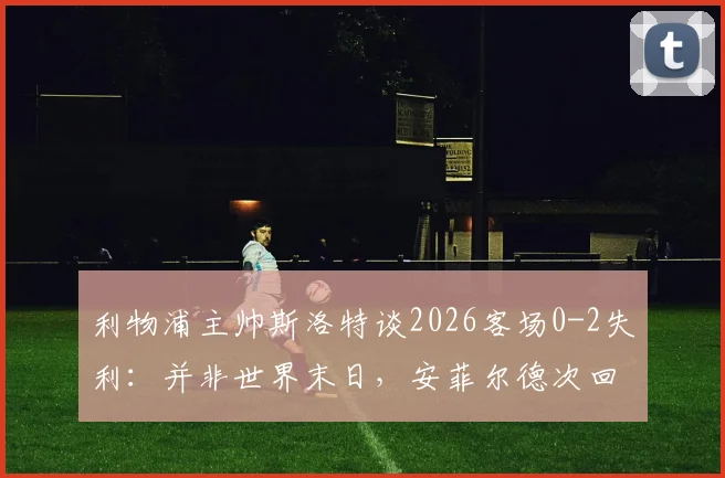 利物浦主帅斯洛特谈2026客场0-2失利:并非世界末日,安菲尔德次回合翻盘希望犹存