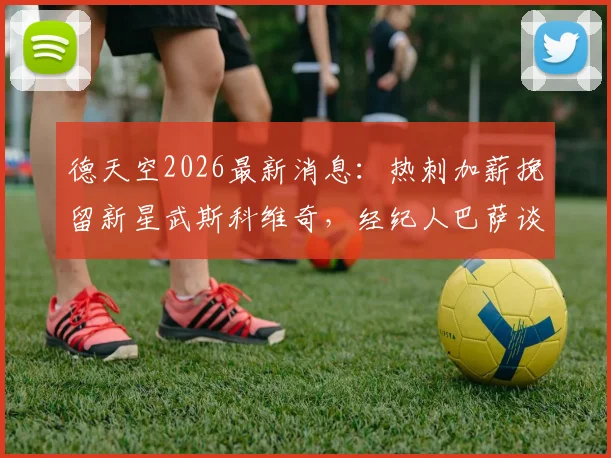 德天空2026最新消息:热刺加薪挽留新星武斯科维奇,经纪人巴萨谈判内幕与球员未来去向分析