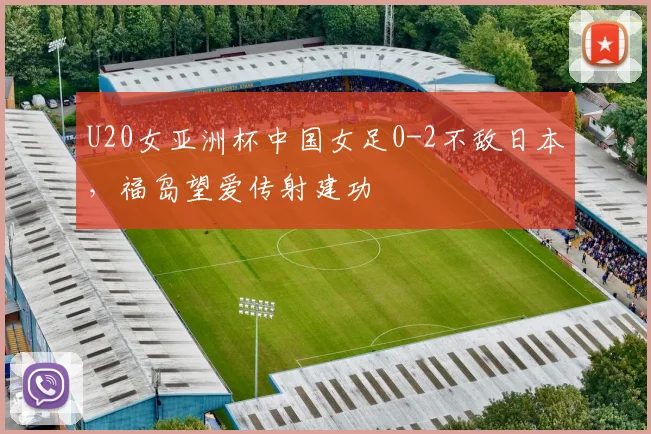 U20女亚洲杯中国女足0-2不敌日本，福岛望爱传射建功