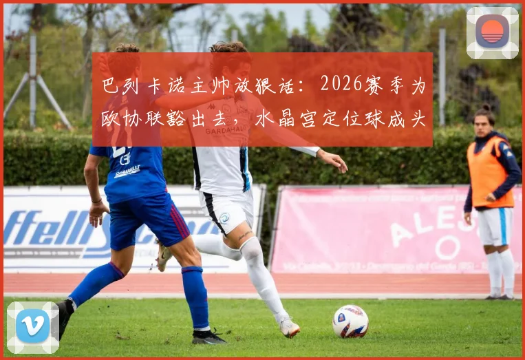 巴列卡诺主帅放狠话：2026赛季为欧协联豁出去，水晶宫定位球成头号难题，比赛前瞻深度解析