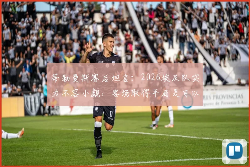 蒂勒曼斯赛后坦言：2026埃及队实力不容小觑，客场取得平局是可以接受的结果