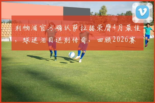 利物浦官方确认萨拉赫荣膺4月最佳，球迷泪目送别传奇，回顾2026赛季高光时刻