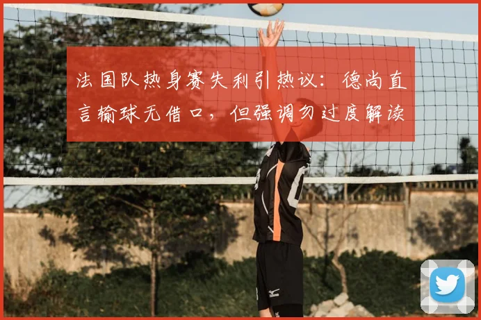 法国队热身赛失利引热议：德尚直言输球无借口，但强调勿过度解读，2026世界杯备战路在何方？