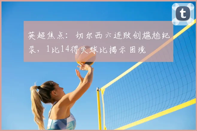 英超焦点：切尔西六连败创尴尬纪录，1比14得失球比揭示困境