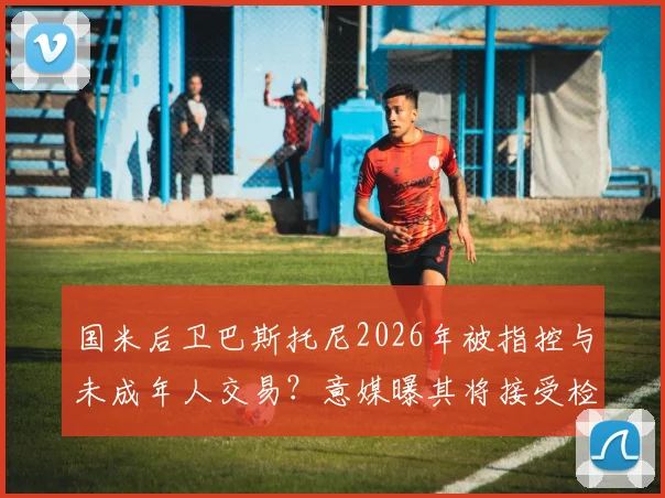 国米后卫巴斯托尼2026年被指控与未成年人交易？意媒曝其将接受检方讯问调查