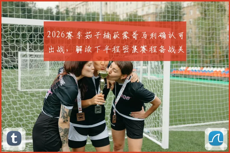 2026赛季茹子楠获蒙哥马利确认可出战，解读下半程密集赛程备战关键