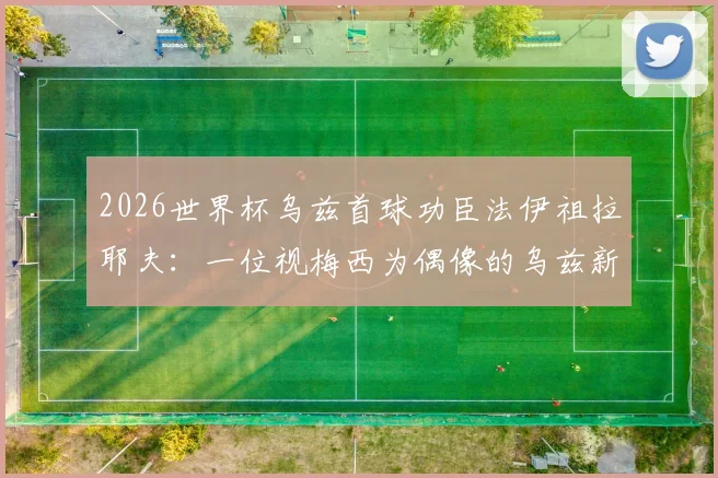 2026世界杯乌兹首球功臣法伊祖拉耶夫：一位视梅西为偶像的乌兹新星技术特点全解析