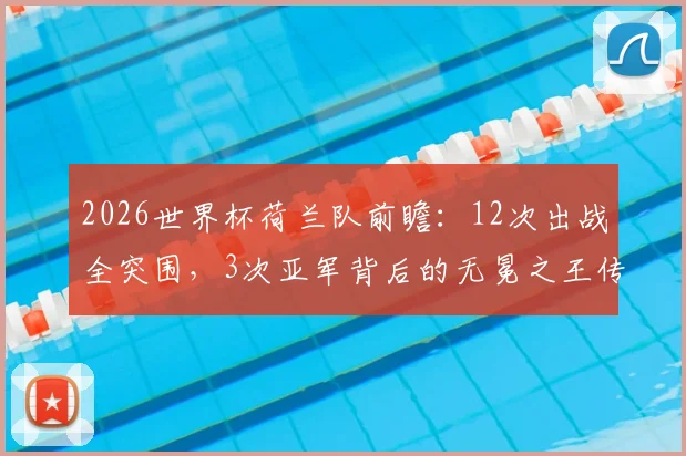 2026世界杯荷兰队前瞻:12次出战全突围,3次亚军背后的无冕之王传奇与战术传承