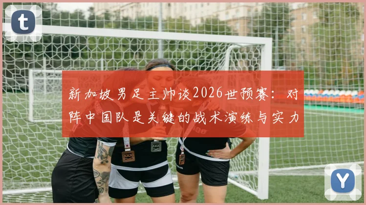 新加坡男足主帅谈2026世预赛：对阵中国队是关键的战术演练与实力试金石，详解球队备战目标与挑战