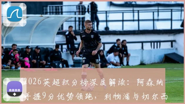 2026英超积分榜深度解读：阿森纳手握9分优势领跑，利物浦与切尔西争四战况胶着