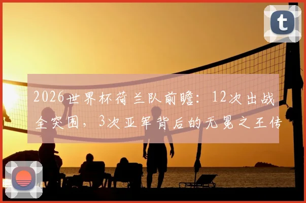2026世界杯荷兰队前瞻：12次出战全突围，3次亚军背后的无冕之王传奇与战术传承