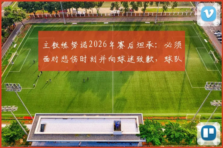 主教练努诺2026年赛后坦承：必须面对悲伤时刻并向球迷致歉，球队更衣室反应与未来调整引关注