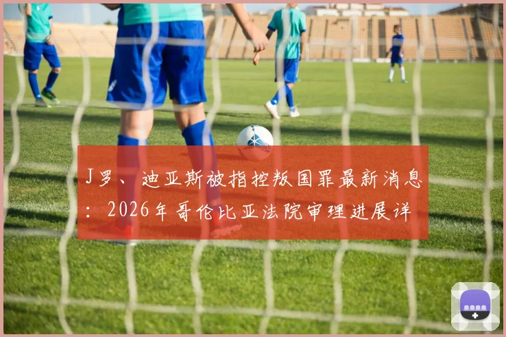 J罗、迪亚斯被指控叛国罪最新消息：2026年哥伦比亚法院审理进展详解