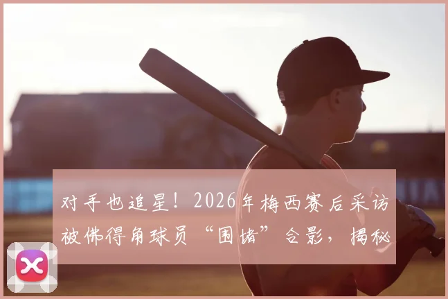 对手也追星！2026年梅西赛后采访被佛得角球员“围堵”合影，揭秘顶级球星的人格魅力