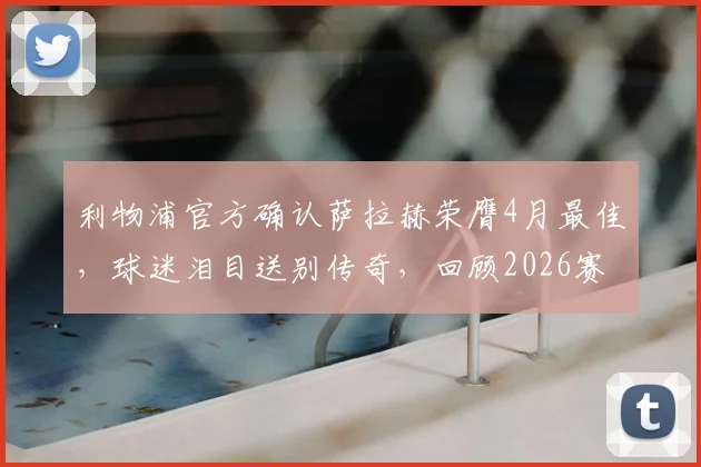 利物浦官方确认萨拉赫荣膺4月最佳，球迷泪目送别传奇，回顾2026赛季高光时刻