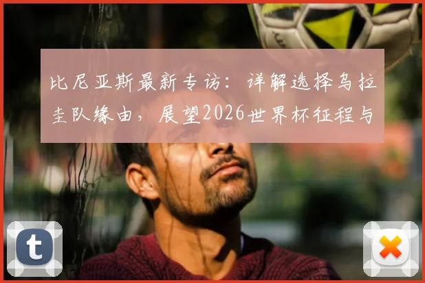 比尼亚斯最新专访:详解选择乌拉圭队缘由,展望2026世界杯征程与佛得角球员境况