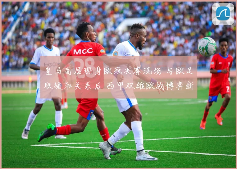 皇马高层现身欧冠决赛现场 与欧足联缓和关系后 西甲双雄欧战博弈新动态