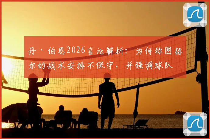 丹·伯恩2026言论解析：为何称图赫尔的战术安排不保守，并强调球队踢法一贯如此？