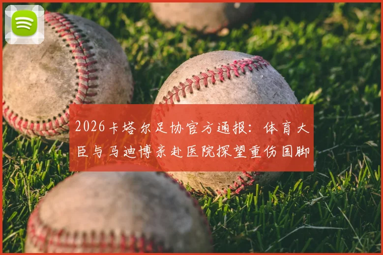 2026卡塔尔足协官方通报：体育大臣与马迪博亲赴医院探望重伤国脚科内，伤情与慰问详情披露