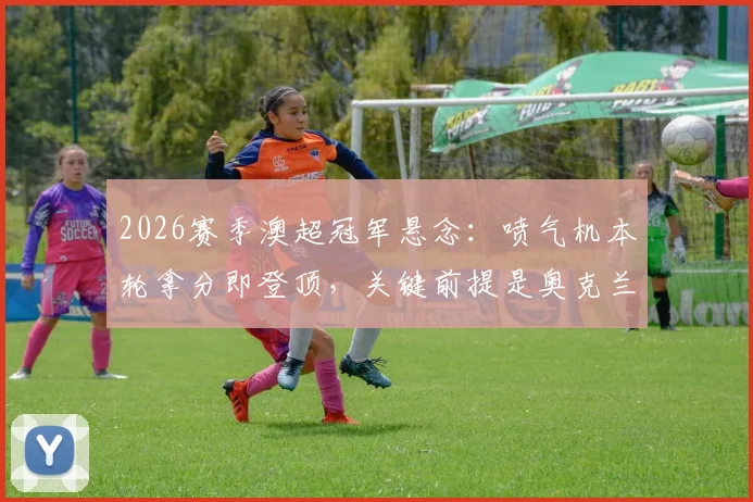 2026赛季澳超冠军悬念：喷气机本轮拿分即登顶，关键前提是奥克兰城必须输球？
