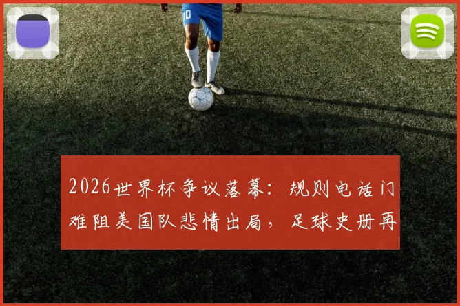 2026世界杯争议落幕：规则电话门难阻美国队悲情出局，足球史册再添离奇一页