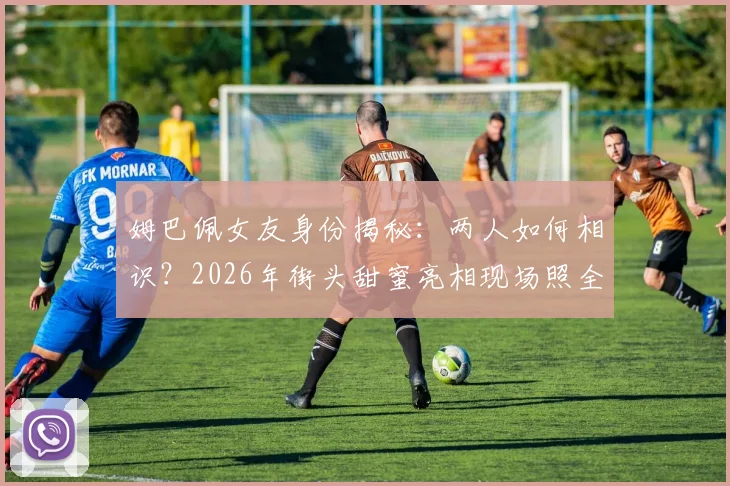 姆巴佩女友身份揭秘：两人如何相识？2026年街头甜蜜亮相现场照全解析