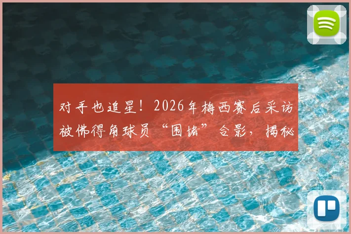 对手也追星!2026年梅西赛后采访被佛得角球员“围堵”合影,揭秘顶级球星的人格魅力