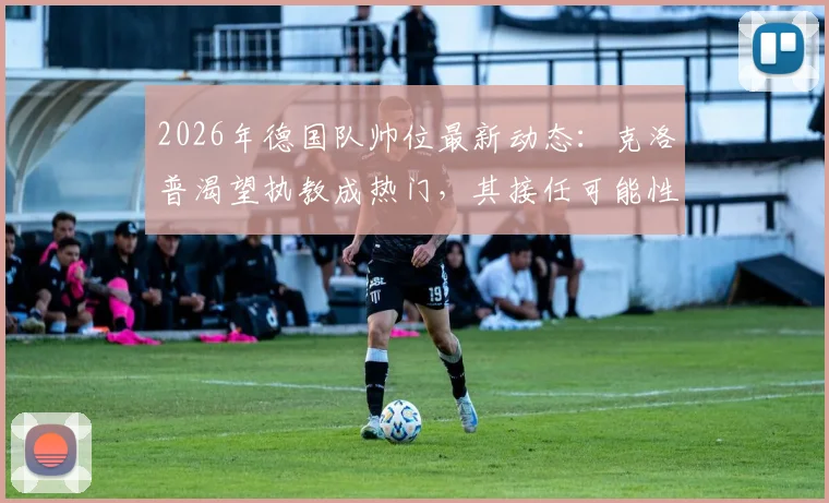 2026年德国队帅位最新动态：克洛普渴望执教成热门，其接任可能性与利弊全解析